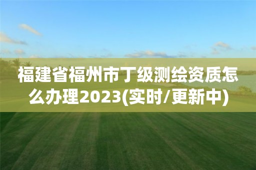 福建省福州市丁级测绘资质怎么办理2023(实时/更新中)