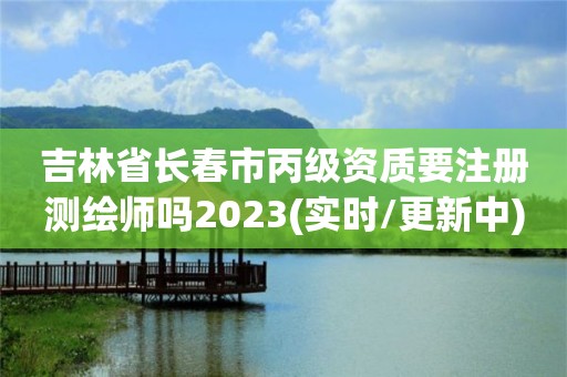 吉林省长春市丙级资质要注册测绘师吗2023(实时/更新中)