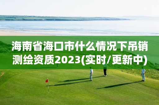 海南省海口市什么情况下吊销测绘资质2023(实时/更新中)