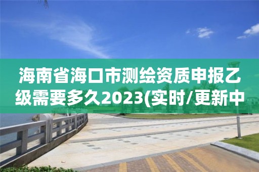 海南省海口市测绘资质申报乙级需要多久2023(实时/更新中)