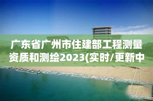 广东省广州市住建部工程测量资质和测绘2023(实时/更新中)