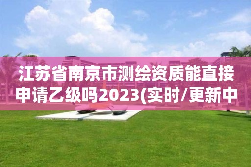 江苏省南京市测绘资质能直接申请乙级吗2023(实时/更新中)