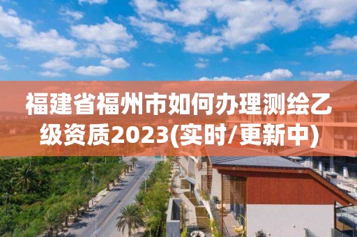 福建省福州市如何办理测绘乙级资质2023(实时/更新中)