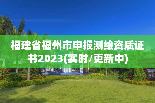 福建省福州市申报测绘资质证书2023(实时/更新中)