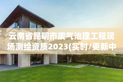 云南省昆明市废气治理工程现场测绘资质2023(实时/更新中)