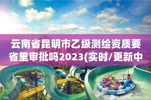 云南省昆明市乙级测绘资质要省里审批吗2023(实时/更新中)