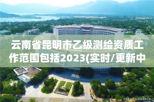 云南省昆明市乙级测绘资质工作范围包括2023(实时/更新中)