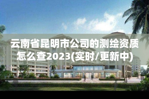 云南省昆明市公司的测绘资质怎么查2023(实时/更新中)