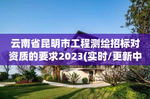 云南省昆明市工程测绘招标对资质的要求2023(实时/更新中)