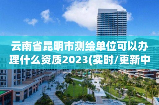 云南省昆明市测绘单位可以办理什么资质2023(实时/更新中)