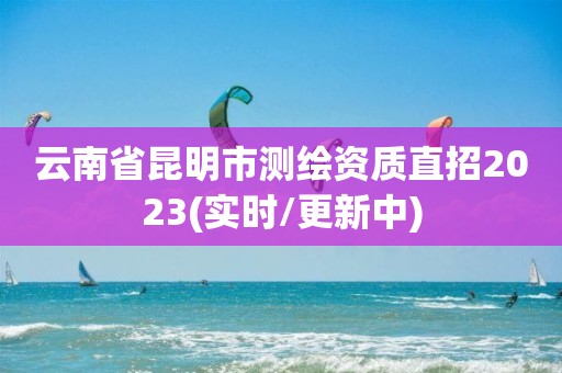 云南省昆明市测绘资质直招2023(实时/更新中)