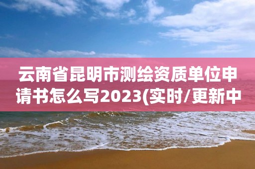 云南省昆明市测绘资质单位申请书怎么写2023(实时/更新中)