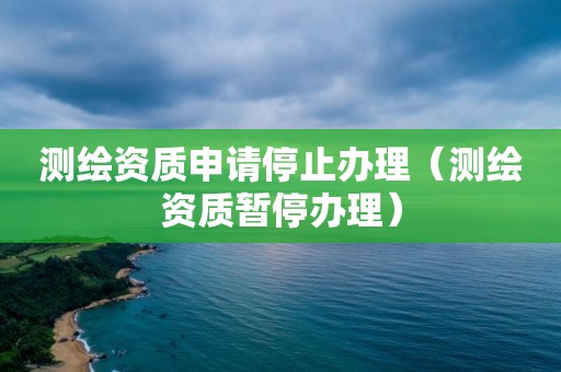 测绘资质申请停止办理（测绘资质暂停办理）