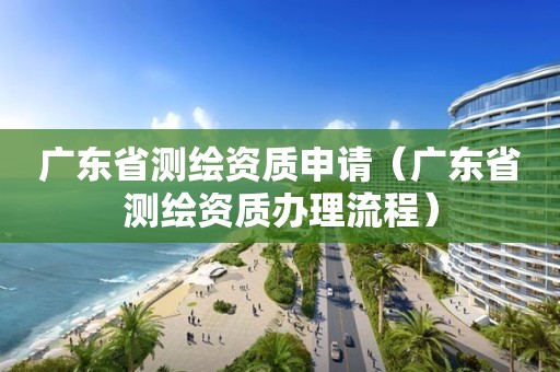 广东省测绘资质申请（广东省测绘资质办理流程）