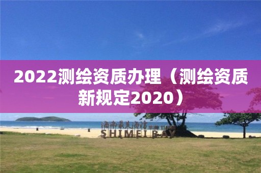 2022测绘资质办理（测绘资质新规定2020）