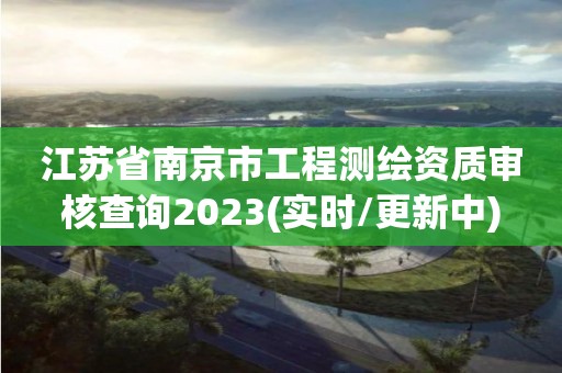 江苏省南京市工程测绘资质审核查询2023(实时/更新中)