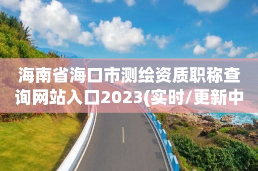 海南省海口市测绘资质职称查询网站入口2023(实时/更新中)