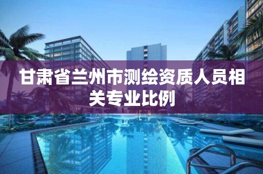 甘肃省兰州市测绘资质人员相关专业比例