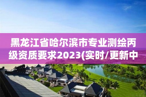 黑龙江省哈尔滨市专业测绘丙级资质要求2023(实时/更新中)