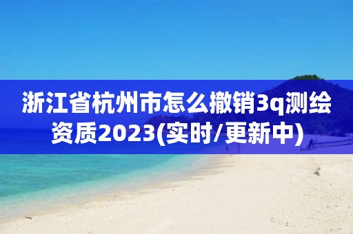 浙江省杭州市怎么撤销3q测绘资质2023(实时/更新中)