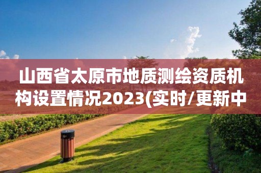 山西省太原市地质测绘资质机构设置情况2023(实时/更新中)