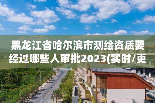 黑龙江省哈尔滨市测绘资质要经过哪些人审批2023(实时/更新中)