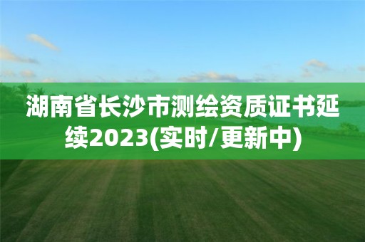 湖南省长沙市测绘资质证书延续2023(实时/更新中)