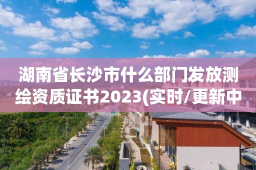 湖南省长沙市什么部门发放测绘资质证书2023(实时/更新中)