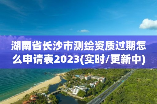 湖南省长沙市测绘资质过期怎么申请表2023(实时/更新中)