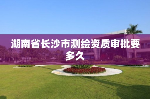 湖南省长沙市测绘资质审批要多久