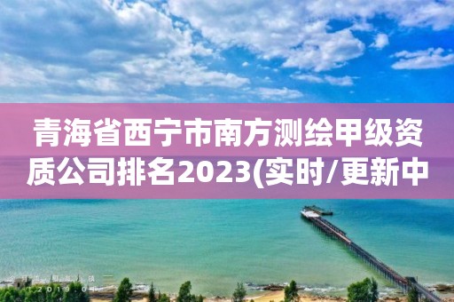 青海省西宁市南方测绘甲级资质公司排名2023(实时/更新中)