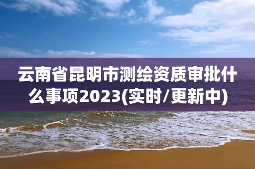 云南省昆明市测绘资质审批什么事项2023(实时/更新中)