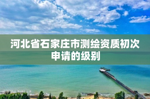 河北省石家庄市测绘资质初次申请的级别