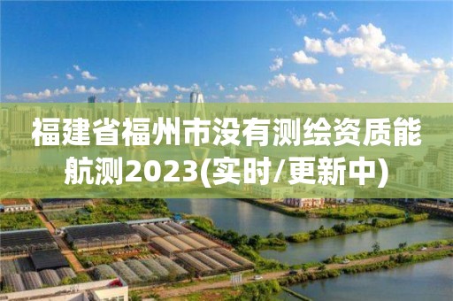 福建省福州市没有测绘资质能航测2023(实时/更新中)