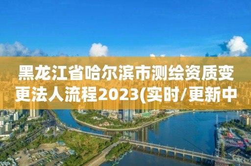 黑龙江省哈尔滨市测绘资质变更法人流程2023(实时/更新中)