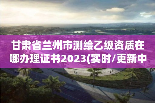 甘肃省兰州市测绘乙级资质在哪办理证书2023(实时/更新中)