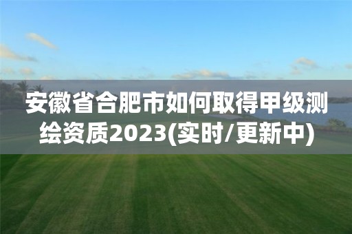 安徽省合肥市如何取得甲级测绘资质2023(实时/更新中)