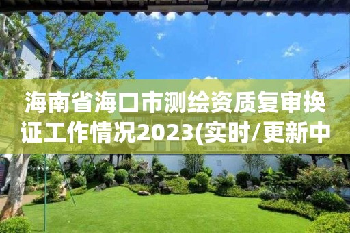 海南省海口市测绘资质复审换证工作情况2023(实时/更新中)