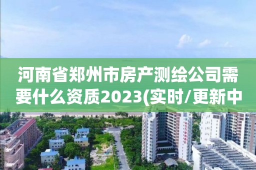 河南省郑州市房产测绘公司需要什么资质2023(实时/更新中)