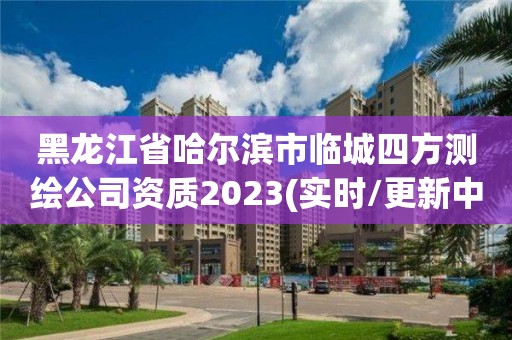 黑龙江省哈尔滨市临城四方测绘公司资质2023(实时/更新中)