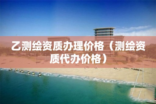 乙测绘资质办理价格（测绘资质代办价格）