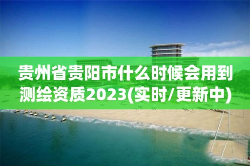 贵州省贵阳市什么时候会用到测绘资质2023(实时/更新中)