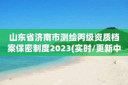 山东省济南市测绘丙级资质档案保密制度2023(实时/更新中)