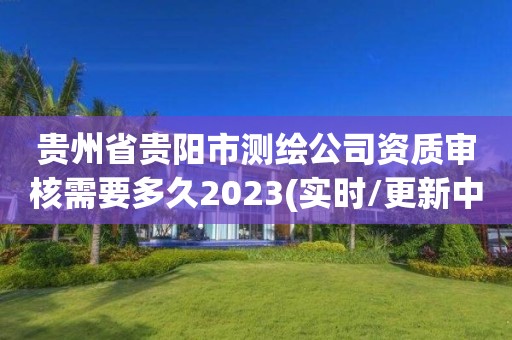 贵州省贵阳市测绘公司资质审核需要多久2023(实时/更新中)