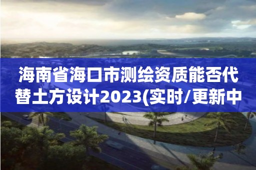 海南省海口市测绘资质能否代替土方设计2023(实时/更新中)