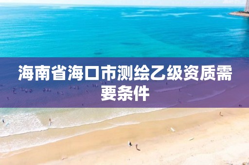 海南省海口市测绘乙级资质需要条件