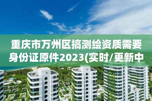 重庆市万州区搞测绘资质需要身份证原件2023(实时/更新中)