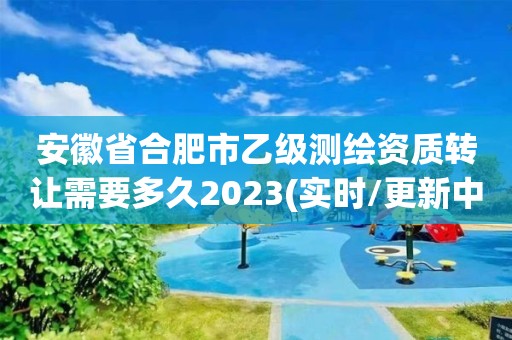 安徽省合肥市乙级测绘资质转让需要多久2023(实时/更新中)