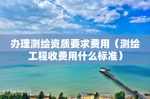 办理测绘资质要求费用（测绘工程收费用什么标准）