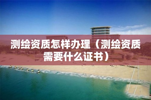 测绘资质怎样办理（测绘资质需要什么证书）